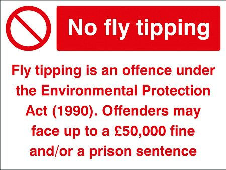 No fly tipping Fly tipping is an offence under the Environmental Protection Act (1990) Offenders may face up to a £50,000 fine and/or a prison sentance